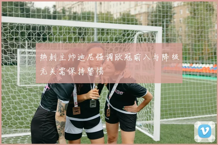 热刺主帅迪尼强调欧冠前八与降级无关需保持警惕
