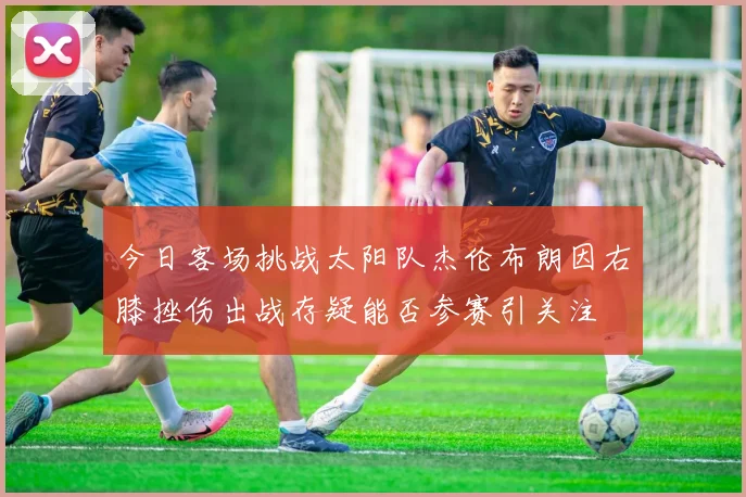 今日客场挑战太阳队杰伦布朗因右膝挫伤出战存疑能否参赛引关注