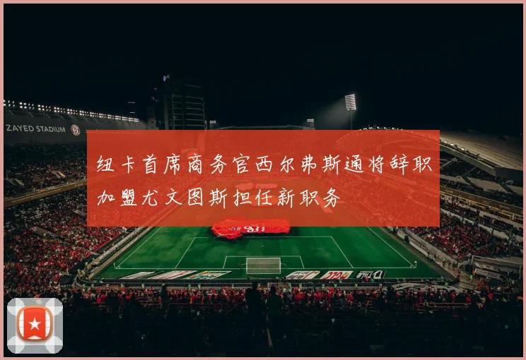 纽卡首席商务官西尔弗斯通将辞职加盟尤文图斯担任新职务