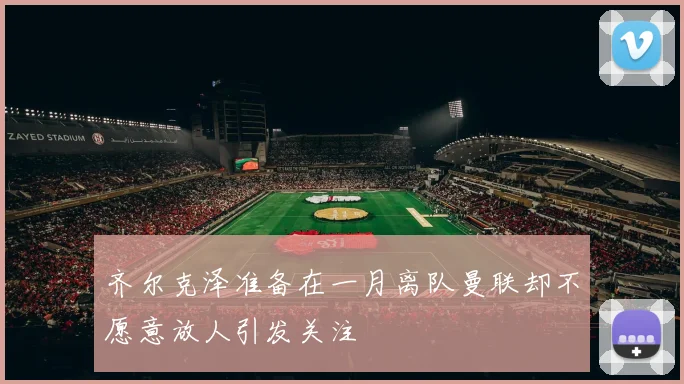 齐尔克泽准备在一月离队曼联却不愿意放人引发关注