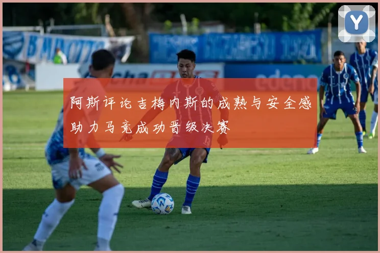 阿斯评论吉梅内斯的成熟与安全感助力马竞成功晋级决赛