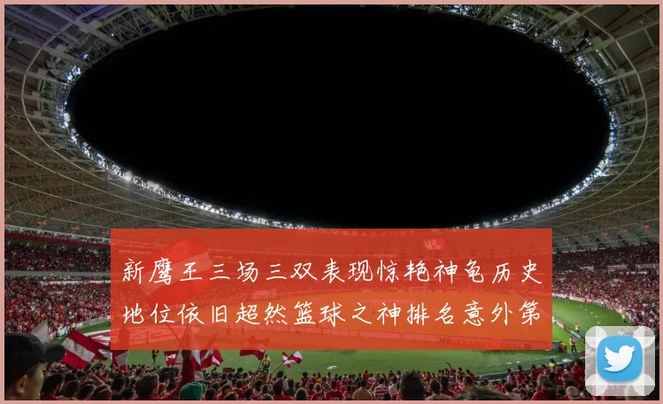 新鹰王三场三双表现惊艳神龟历史地位依旧超然篮球之神排名意外第三