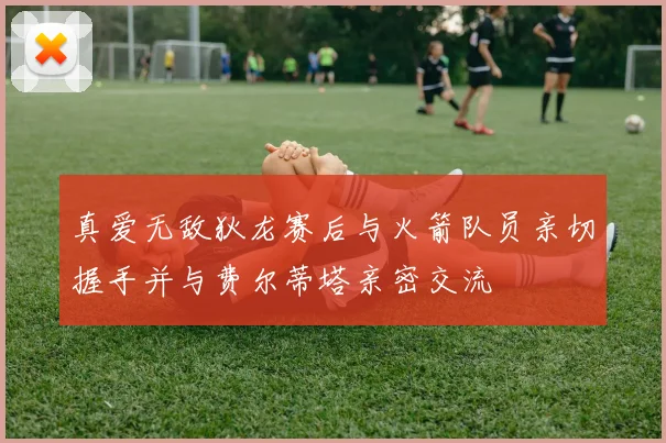 真爱无敌狄龙赛后与火箭队员亲切握手并与费尔蒂塔亲密交流