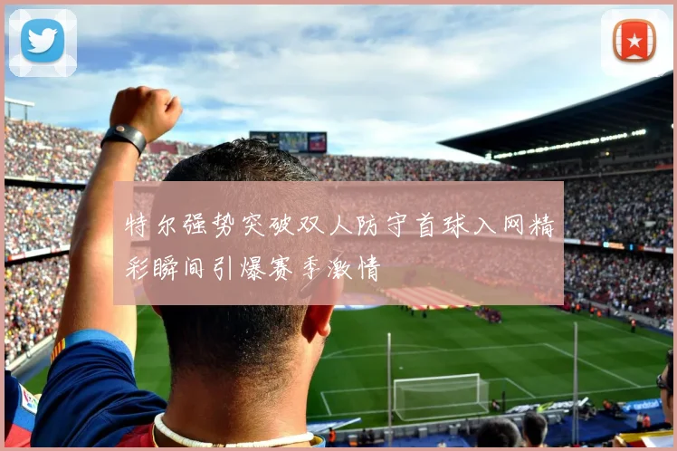 特尔强势突破双人防守首球入网精彩瞬间引爆赛季激情