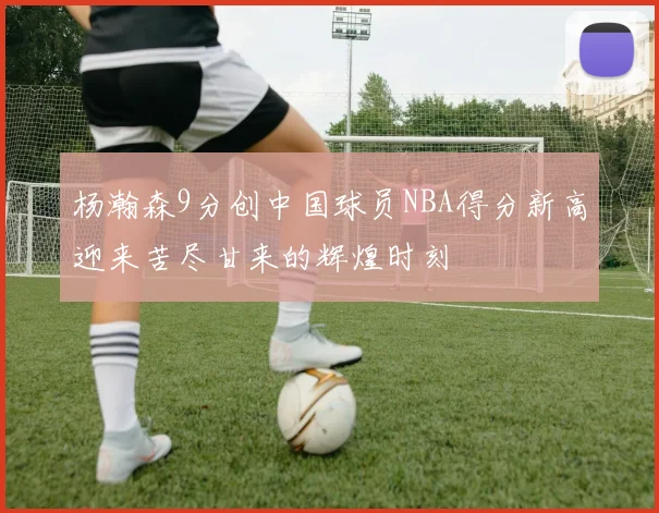 杨瀚森9分创中国球员NBA得分新高迎来苦尽甘来的辉煌时刻