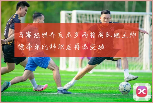 马赛经理乔瓦尼罗西将离队继主帅德泽尔比辞职后再添变动