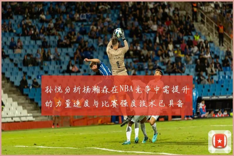 孙悦分析杨瀚森在NBA竞争中需提升的力量速度与比赛强度技术已具备