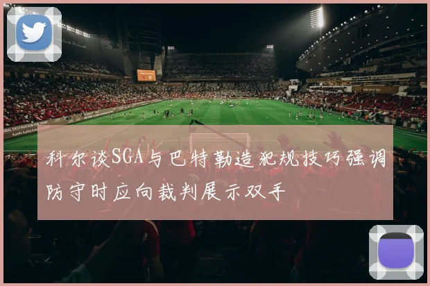 科尔谈SGA与巴特勒造犯规技巧强调防守时应向裁判展示双手