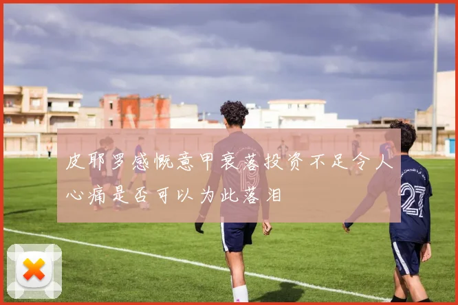 皮耶罗感慨意甲衰落投资不足令人心痛是否可以为此落泪